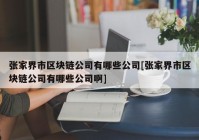 张家界市区块链公司有哪些公司[张家界市区块链公司有哪些公司啊]