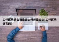 工行区块链公司是国企吗还是央企[工行区块链官网]