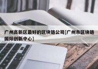 广州高新区最好的区块链公司[广州市区块链国际创新中心]